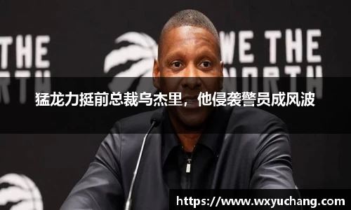 猛龙力挺前总裁乌杰里，他侵袭警员成风波