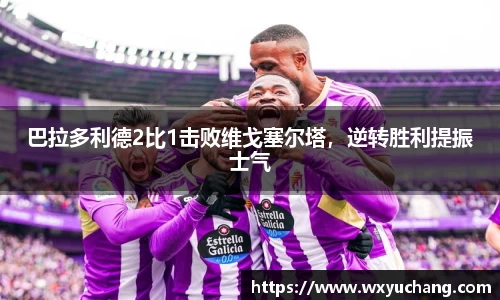 巴拉多利德2比1击败维戈塞尔塔，逆转胜利提振士气