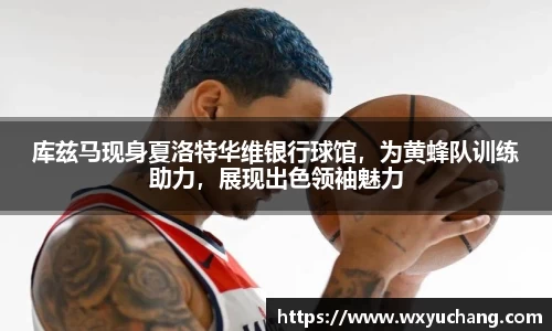 库兹马现身夏洛特华维银行球馆，为黄蜂队训练助力，展现出色领袖魅力