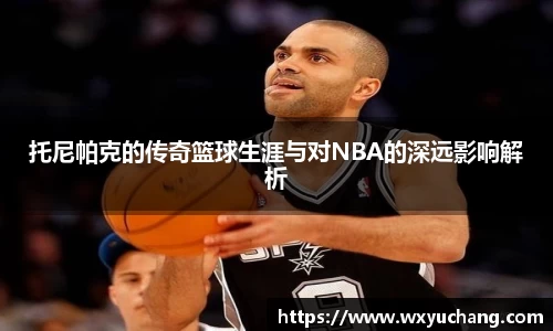 托尼帕克的传奇篮球生涯与对NBA的深远影响解析