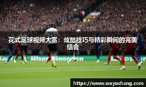 花式足球视频大赏：炫酷技巧与精彩瞬间的完美结合